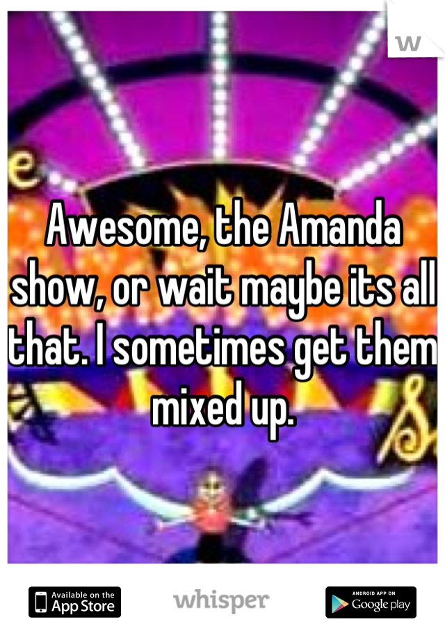 Awesome, the Amanda show, or wait maybe its all that. I sometimes get them mixed up.