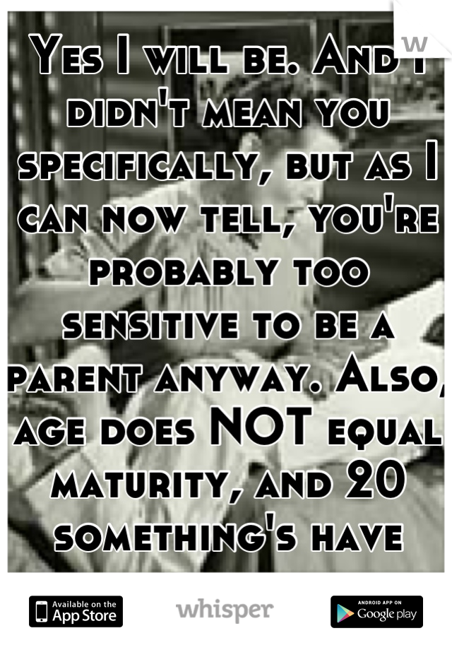 Yes I will be. And I didn't mean you specifically, but as I can now tell, you're probably too sensitive to be a parent anyway. Also, age does NOT equal maturity, and 20 something's have much less of it