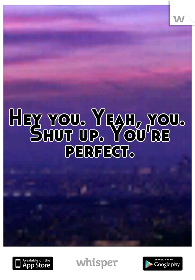 Hey you. Yeah, you. Shut up. You're perfect.