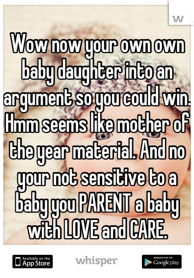 Wow now your own own baby daughter into an argument so you could win. Hmm seems like mother of the year material. And no your not sensitive to a baby you PARENT a baby with LOVE and CARE.