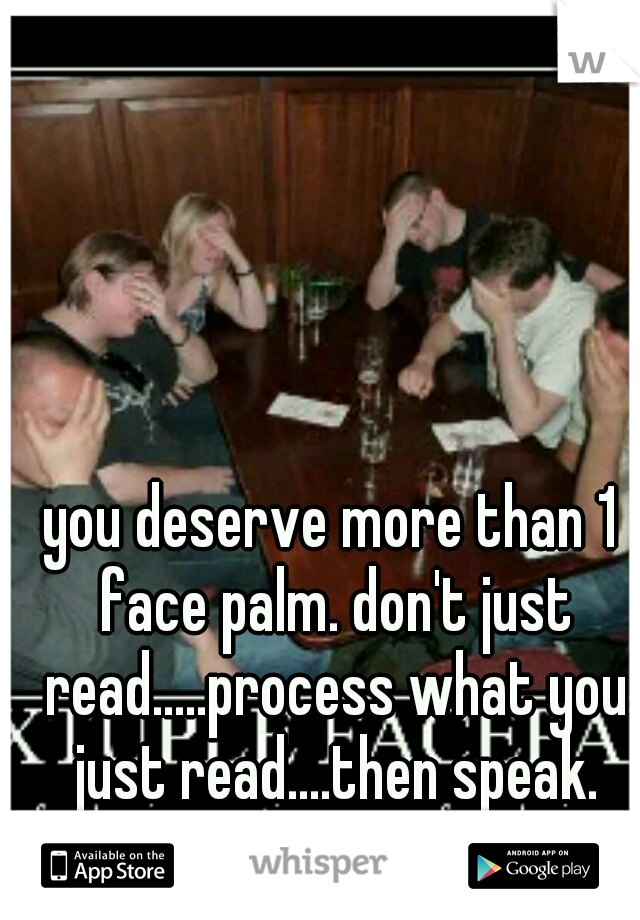 you deserve more than 1 face palm. don't just read.....process what you just read....then speak.