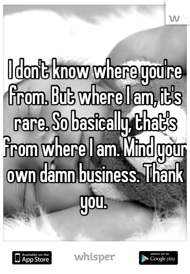 I don't know where you're from. But where I am, it's rare. So basically, that's from where I am. Mind your own damn business. Thank you. 