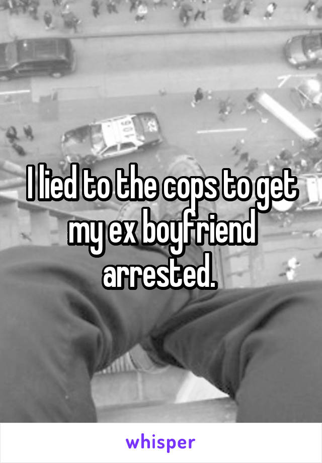 I lied to the cops to get my ex boyfriend arrested. 