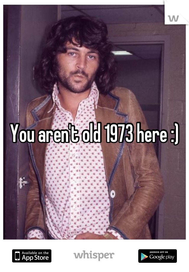 You aren't old 1973 here :)