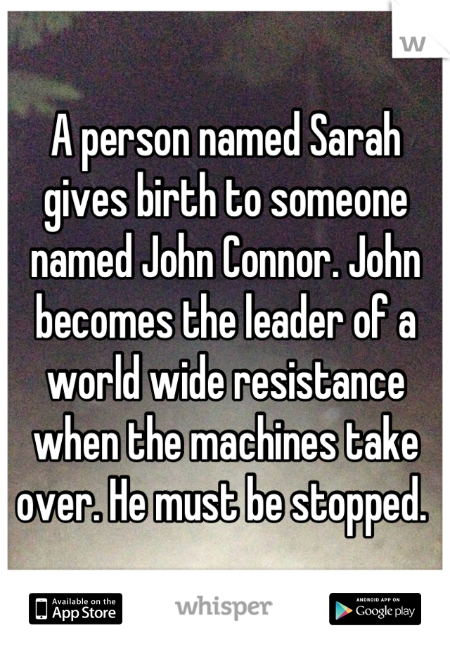 A person named Sarah gives birth to someone named John Connor. John becomes the leader of a world wide resistance when the machines take over. He must be stopped. 