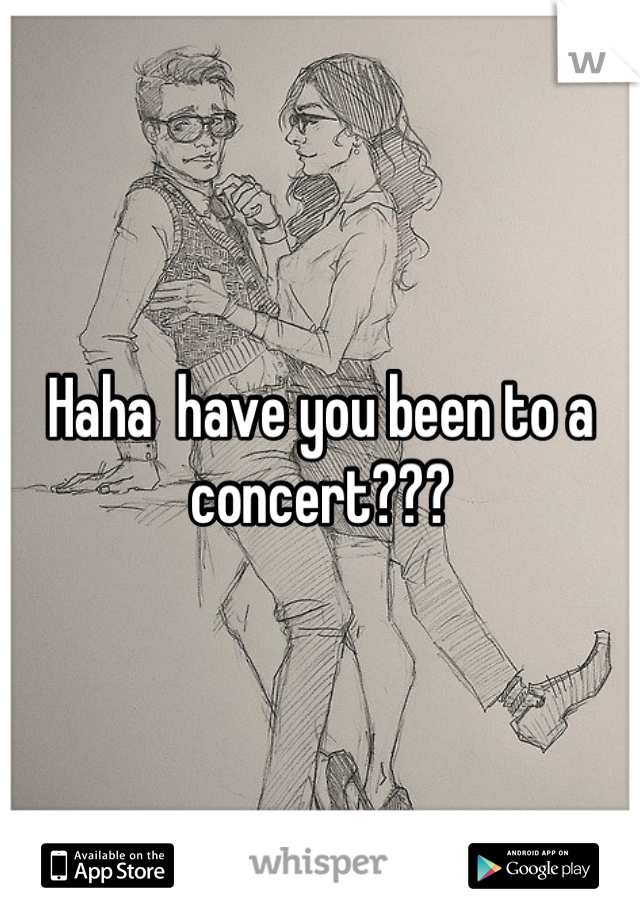 Haha  have you been to a concert???