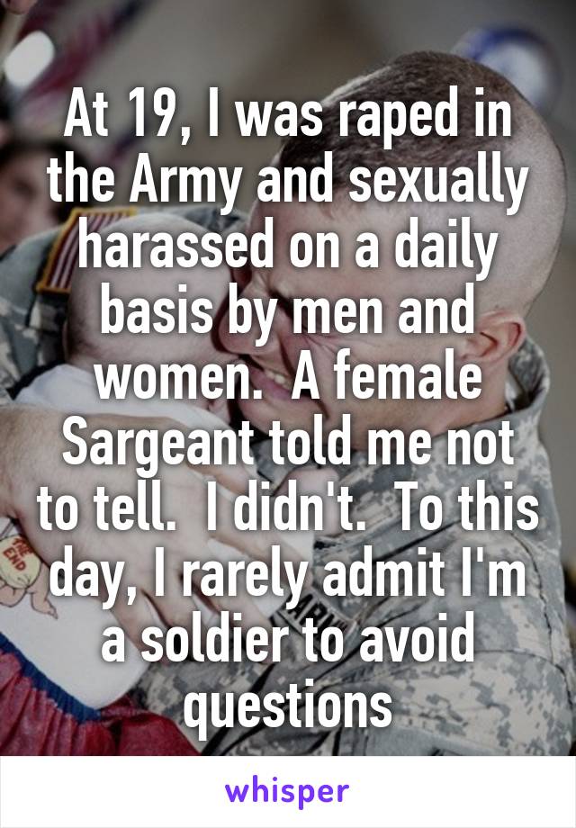 At 19, I was raped in the Army and sexually harassed on a daily basis by men and women.  A female Sargeant told me not to tell.  I didn't.  To this day, I rarely admit I'm a soldier to avoid questions