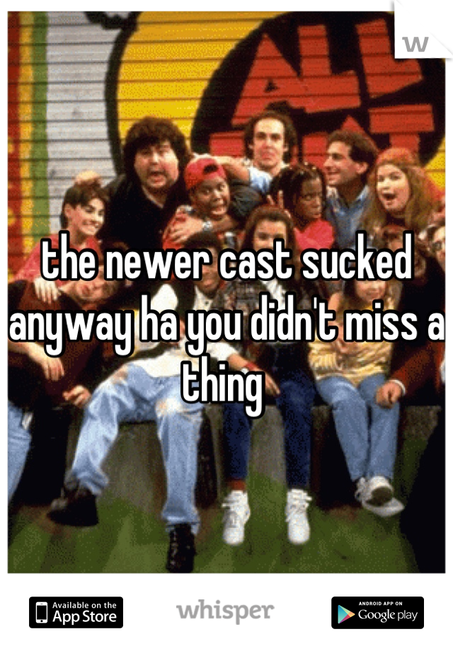 the newer cast sucked anyway ha you didn't miss a thing 