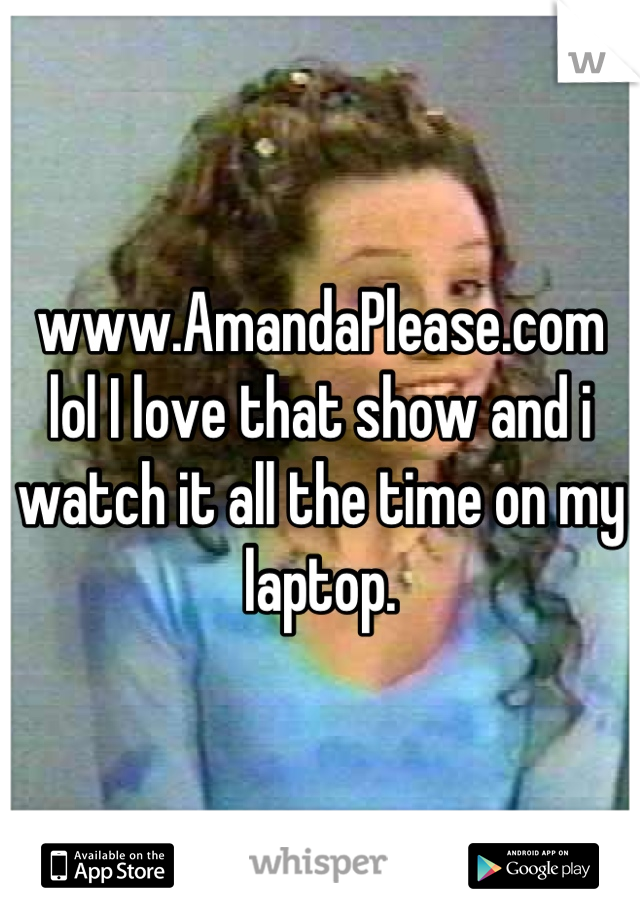 www.AmandaPlease.com lol I love that show and i watch it all the time on my laptop.