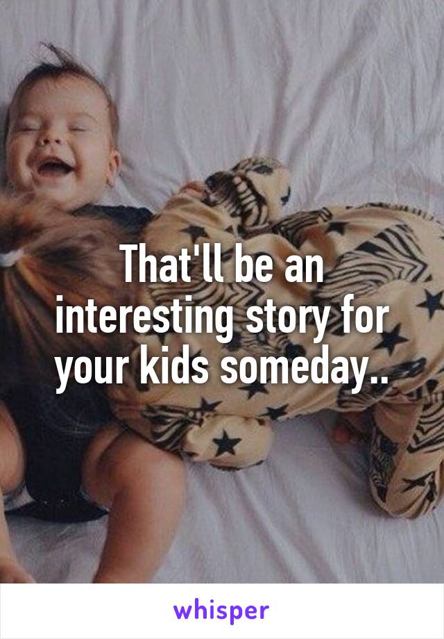 That'll be an interesting story for your kids someday..