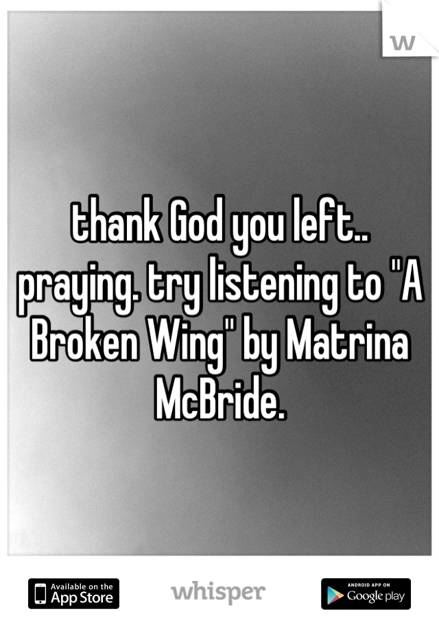 thank God you left.. praying. try listening to "A Broken Wing" by Matrina McBride.