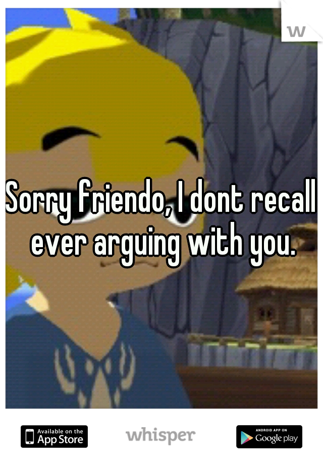 Sorry friendo, I dont recall ever arguing with you.