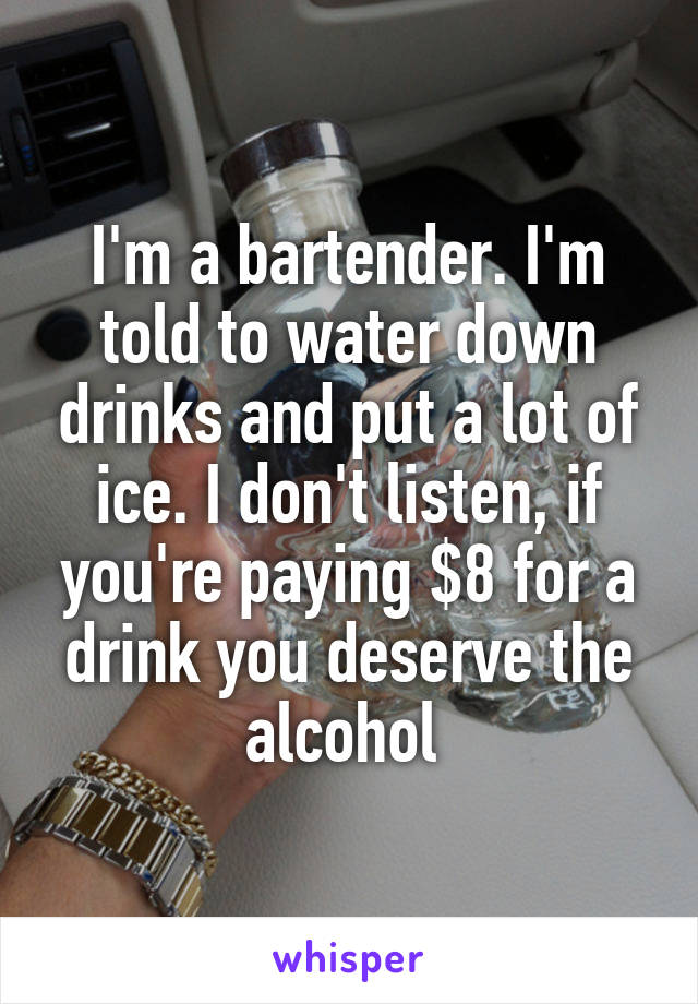 I'm a bartender. I'm told to water down drinks and put a lot of ice. I don't listen, if you're paying $8 for a drink you deserve the alcohol 