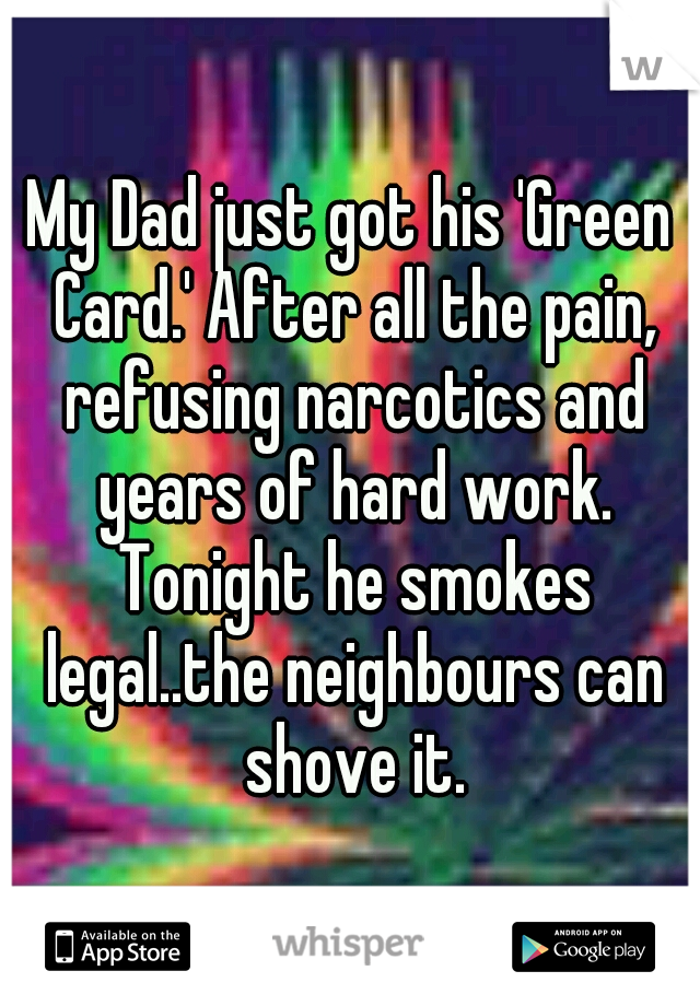 My Dad just got his 'Green Card.' After all the pain, refusing narcotics and years of hard work. Tonight he smokes legal..the neighbours can shove it.