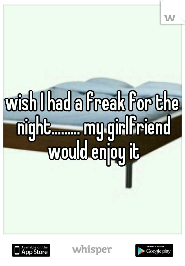 wish I had a freak for the night......... my girlfriend would enjoy it