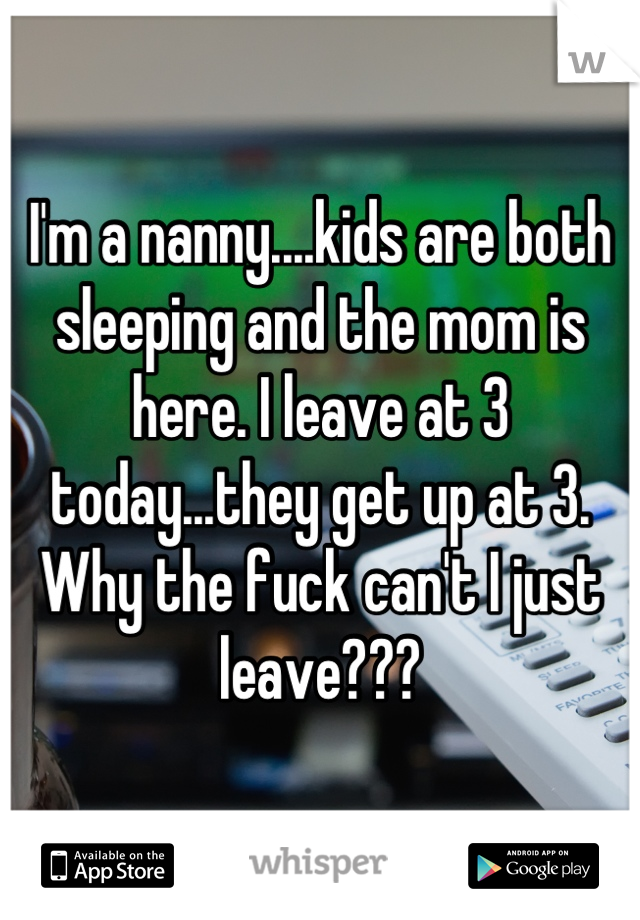 I'm a nanny....kids are both sleeping and the mom is here. I leave at 3 today...they get up at 3. Why the fuck can't I just leave???