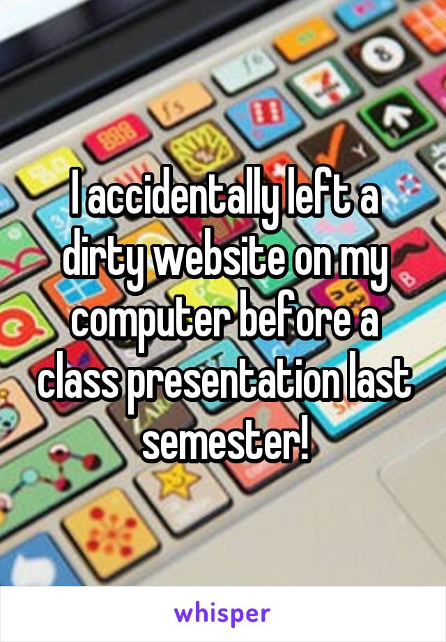 I accidentally left a dirty website on my computer before a class presentation last semester!
