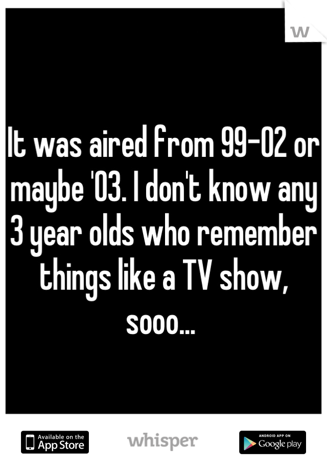 It was aired from 99-02 or maybe '03. I don't know any 3 year olds who remember things like a TV show, sooo... 