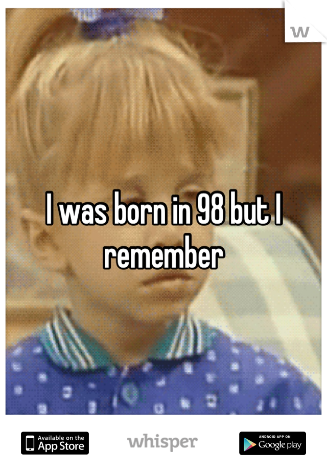 I was born in 98 but I remember