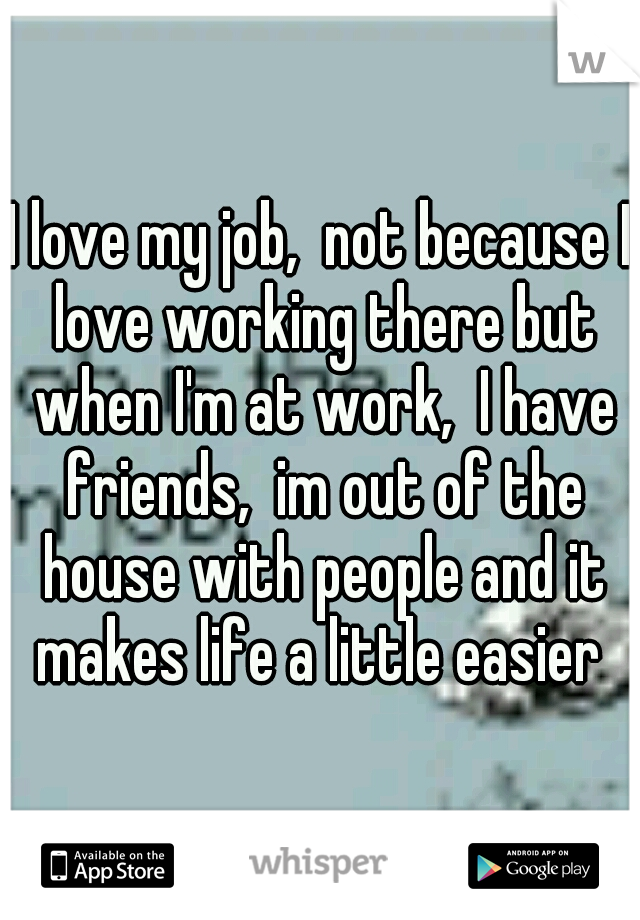 I love my job,  not because I love working there but when I'm at work,  I have friends,  im out of the house with people and it makes life a little easier 