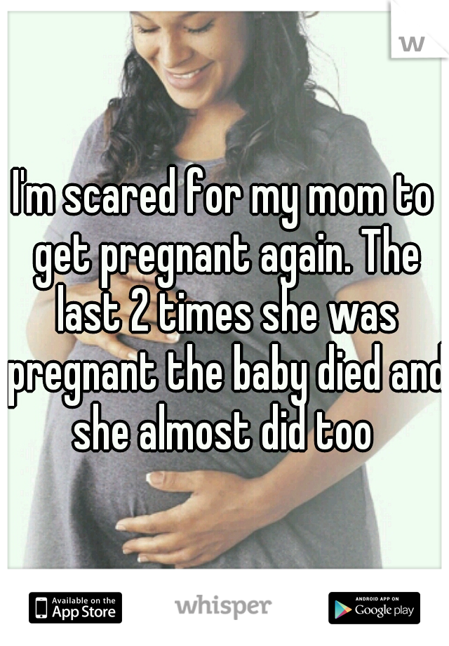 I'm scared for my mom to get pregnant again. The last 2 times she was pregnant the baby died and she almost did too 