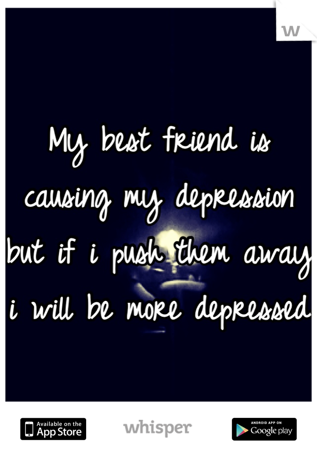 My best friend is causing my depression but if i push them away i will be more depressed