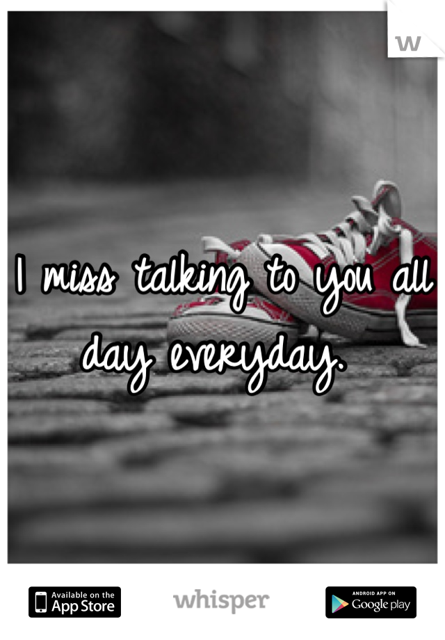 I miss talking to you all day everyday. 