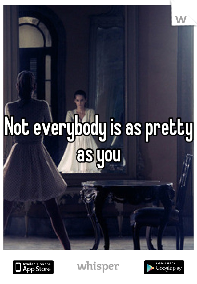 Not everybody is as pretty as you