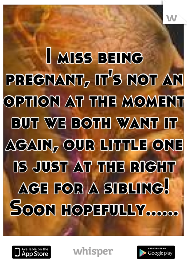 I miss being pregnant, it's not an option at the moment but we both want it again, our little one is just at the right age for a sibling! Soon hopefully......