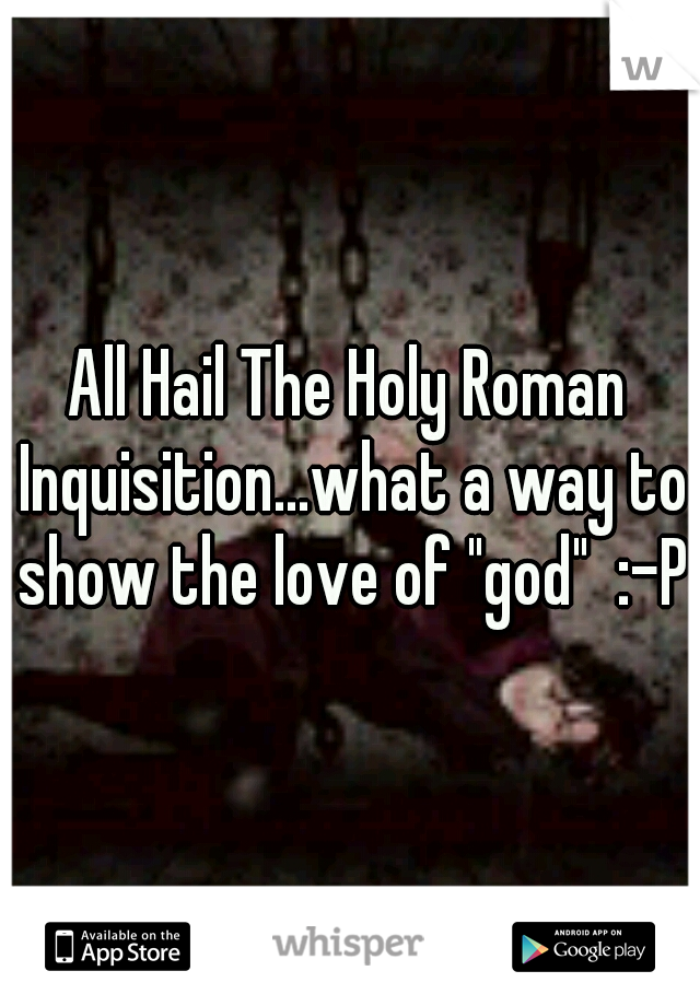 All Hail The Holy Roman Inquisition...what a way to show the love of "god"  :-P
