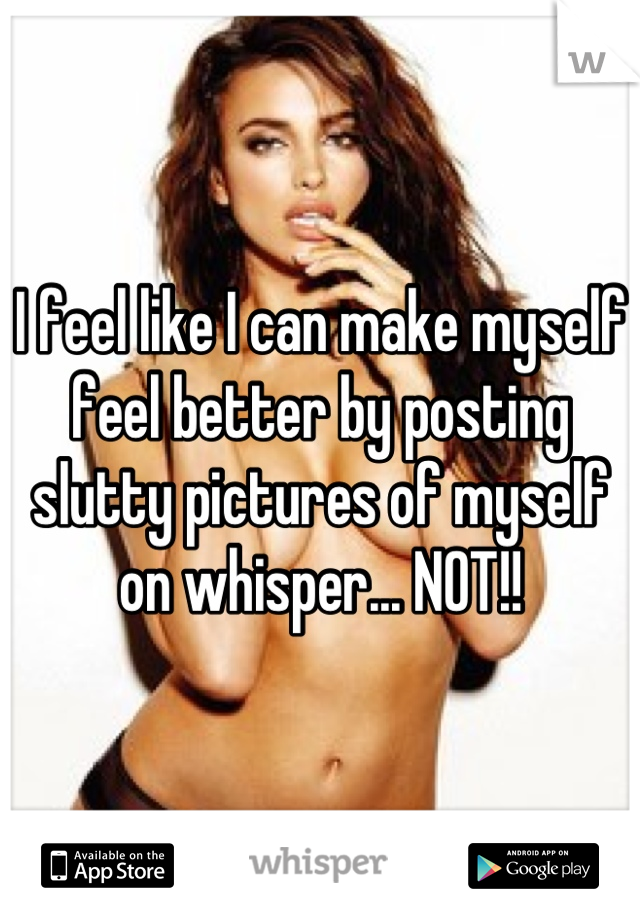 I feel like I can make myself feel better by posting slutty pictures of myself on whisper... NOT!!
