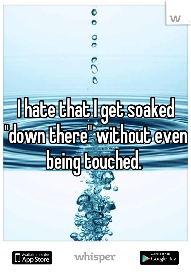 I hate that I get soaked "down there" without even being touched. 