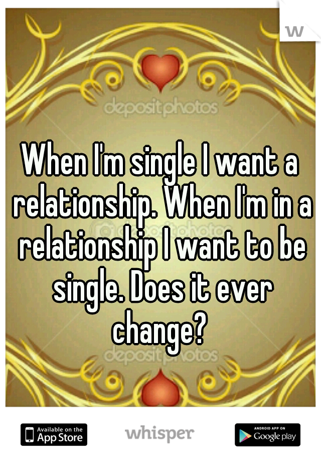 When I'm single I want a relationship. When I'm in a relationship I want to be single. Does it ever change? 