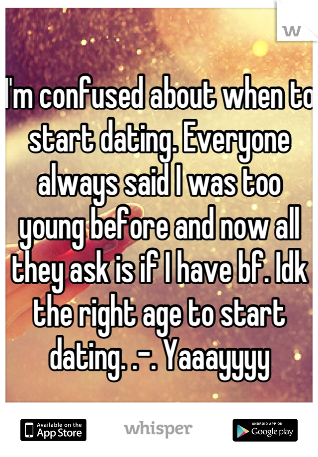 I'm confused about when to start dating. Everyone always said I was too young before and now all they ask is if I have bf. Idk the right age to start dating. .-. Yaaayyyy