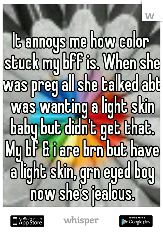 It annoys me how color stuck my bff is. When she was preg all she talked abt was wanting a light skin baby but didn't get that. My bf & i are brn but have a light skin, grn eyed boy now she's jealous.