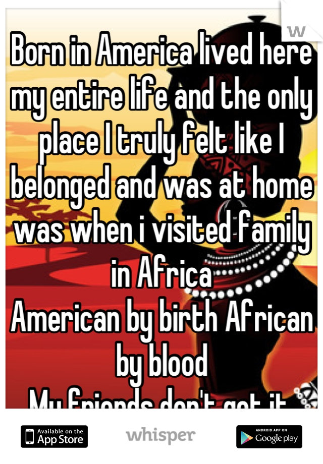 Born in America lived here my entire life and the only place I truly felt like I belonged and was at home was when i visited family in Africa
American by birth African by blood
My friends don't get it 