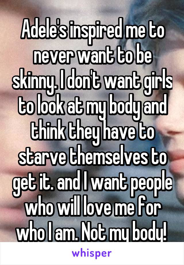 Adele's inspired me to never want to be skinny. I don't want girls to look at my body and think they have to starve themselves to get it. and I want people who will love me for who I am. Not my body! 