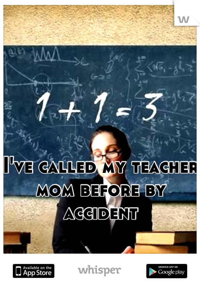 I've called my teacher mom before by accident