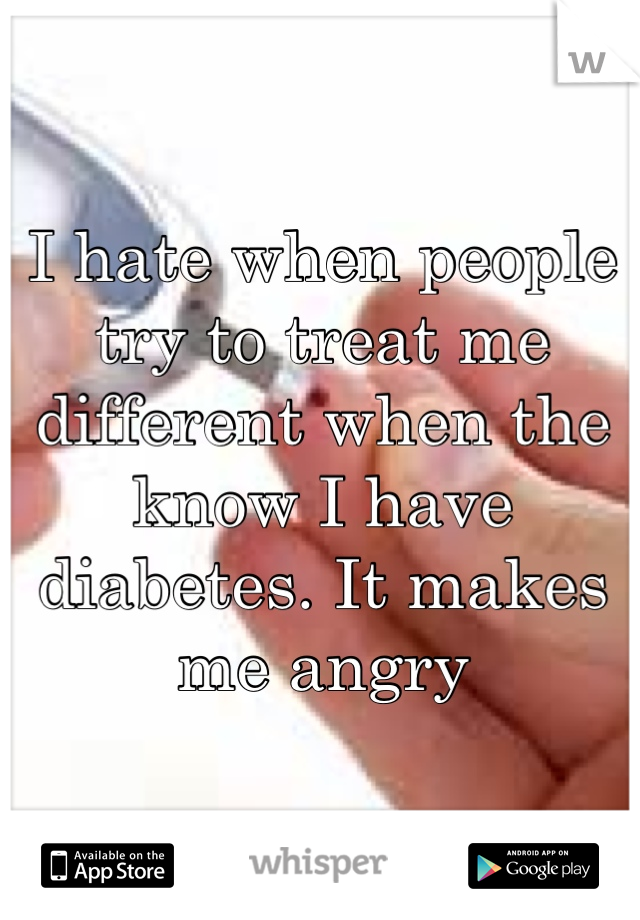 I hate when people try to treat me different when the know I have diabetes. It makes me angry