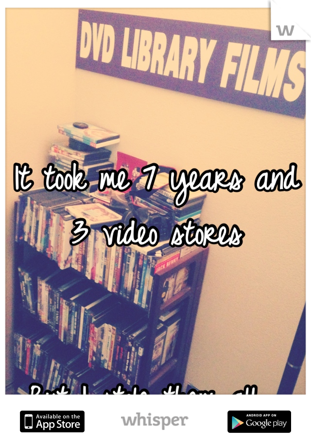 It took me 7 years and 3 video stores


But I stole them all....