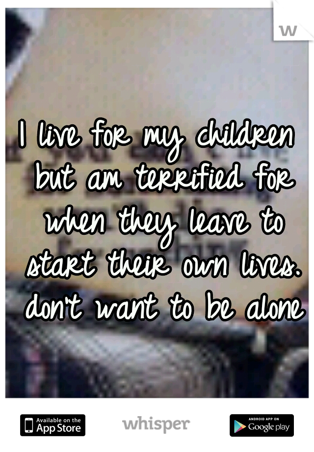I live for my children but am terrified for when they leave to start their own lives. don't want to be alone