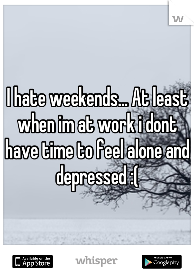 I hate weekends... At least when im at work i dont have time to feel alone and depressed :(
