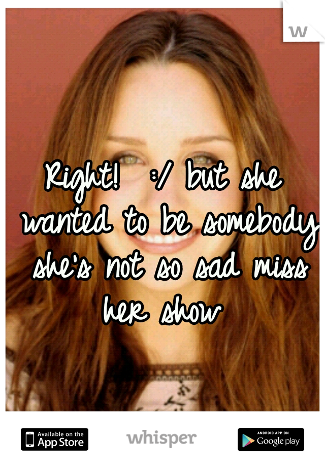 Right!  :/ but she wanted to be somebody she's not so sad miss her show 