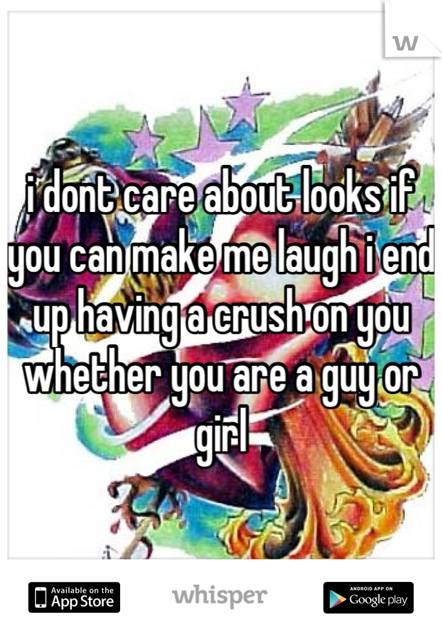 i dont care about looks if you can make me laugh i end up having a crush on you whether you are a guy or girl