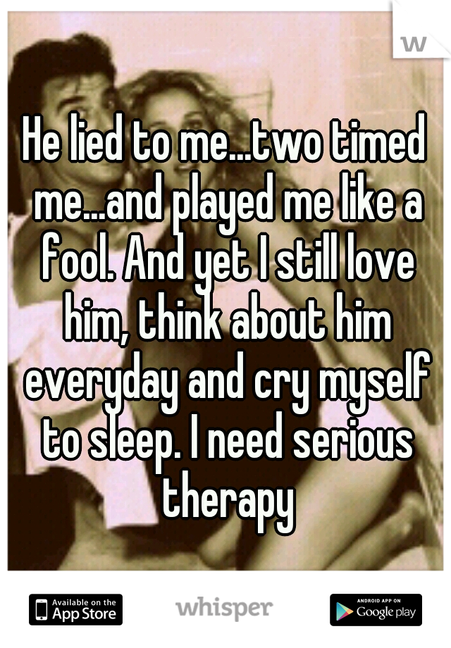 He lied to me...two timed me...and played me like a fool. And yet I still love him, think about him everyday and cry myself to sleep. I need serious therapy