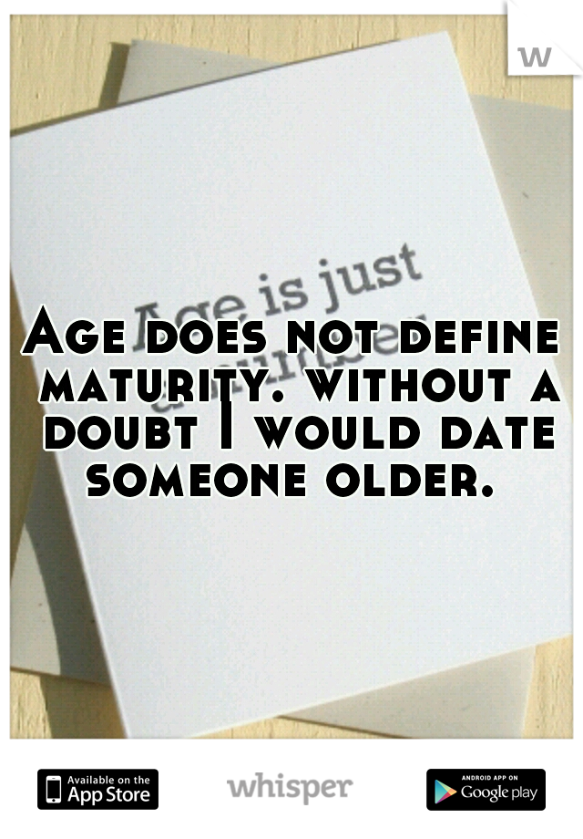 Age does not define maturity. without a doubt I would date someone older. 