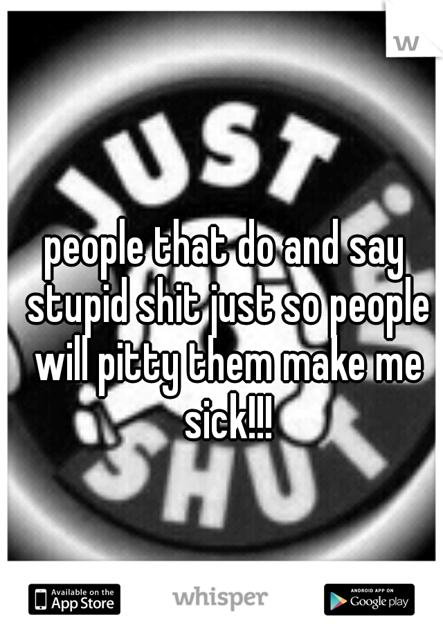 people that do and say stupid shit just so people will pitty them make me sick!!!