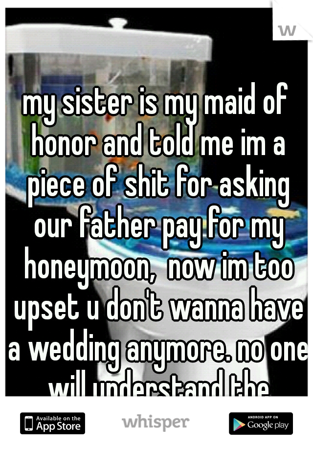 my sister is my maid of honor and told me im a piece of shit for asking our father pay for my honeymoon,  now im too upset u don't wanna have a wedding anymore. no one will understand the stress im in