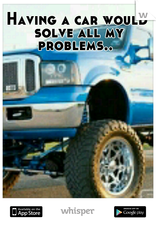 Having a car would solve all my problems..
