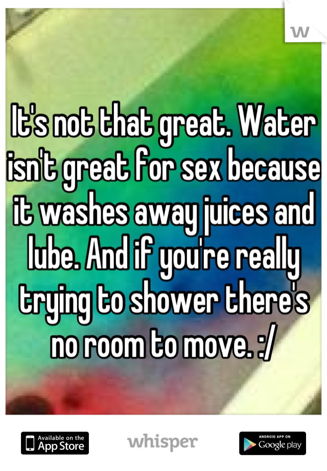 It's not that great. Water isn't great for sex because it washes away juices and lube. And if you're really trying to shower there's no room to move. :/